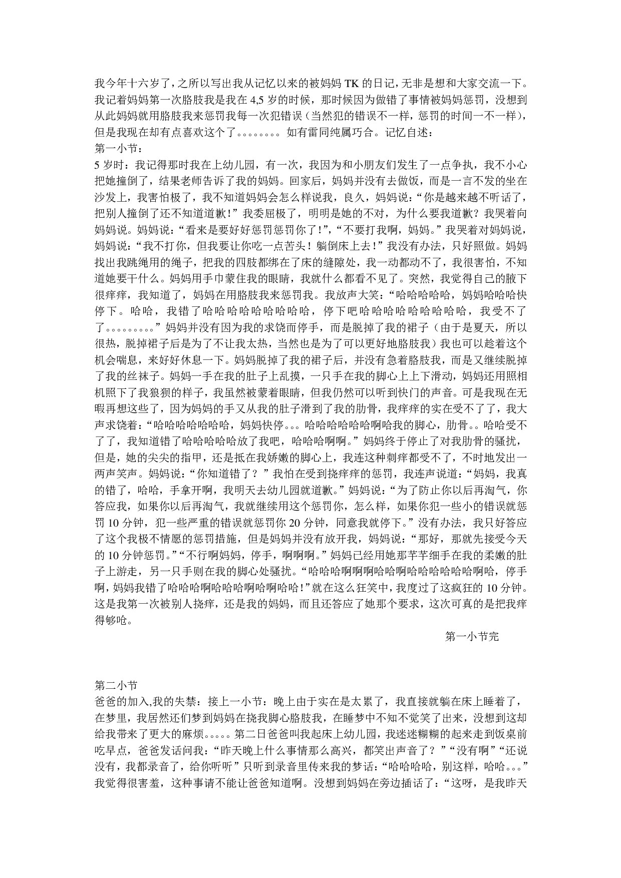 我今年十六岁了，之所以写出我从记忆以来的被妈妈TK的日记，无非是想和大家交流一下。我记着妈妈第一次胳肢我是我在4岁的时候，那时候因为做错了事情被妈妈惩罚，没想到从此妈妈就用胳肢我来惩罚我每一次犯错误（当然犯的错误不一样，惩罚的时间一不一样），但是我现在却有点喜欢这个了。。。。。。。。（本篇日记完全按照照片和录像回忆编写，主要以我还记住的经典事迹编写。第一小节有介绍照片和录像）